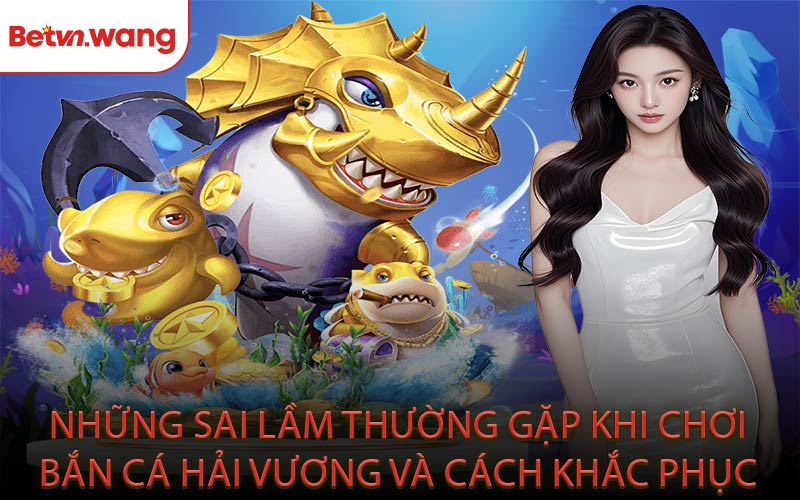 Những sai lầm thường gặp khi chơi bắn cá Hải Vương và cách khắc phục?